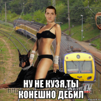  ну не кузя,ты конешно дебил