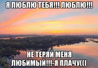 я люблю тебя!!! люблю!!! не теряй меня любимый!!!-я плачу(((