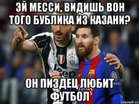 эй месси, видишь вон того бублика из казани? он пиздец любит футбол