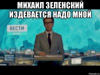 михаил зеленский издевается надо мной 