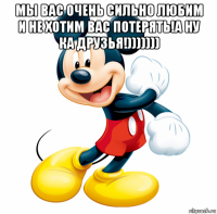 мы вас очень сильно любим и не хотим вас потерять!а ну ка друзья!))))))) 