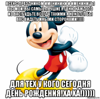 всех с праздником имениники и имениницы вы мои!вы самые лучшие я ценю каждого из вас!будьте всегда такими я не хотел бы вас видеть иными сторонами!)))) для тех у кого сегодня день рождения!ха ха!)))))