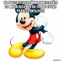 не грустите!долой уныние!спойте со мной песенку он то вас точно развеселить!)))))) 