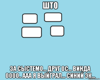 што за сыстемо... друг ос... винда 0000.. ааа я выйграл... синий эк...