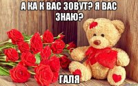 а ка к вас зовут? я вас знаю? галя