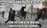 лучше один раз взяться за ум, чем потом всю жизнь хвататься за голову.