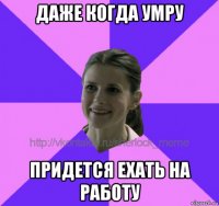 даже когда умру придется ехать на работу