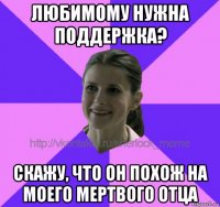 любимому нужна поддержка? скажу, что он похож на моего мертвого отца