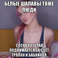 белые шалавы тоже люди соска которая поднимается за счёт тряпок и бабников