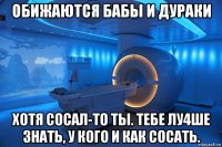 обижаются бабы и дураки хотя сосал-то ты. тебе лу4ше знать, у кого и как сосать.