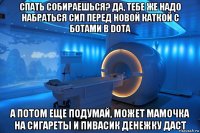 спать собираешься? да, тебе же надо набраться сил перед новой каткой с ботами в dota а потом еще подумай, может мамочка на сигареты и пивасик денежку даст