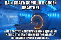 да и спать хорошо в своей квартире а не в гостях, или у парня или у девушки или где ты там только не побывал за последнее время, кудрявень.