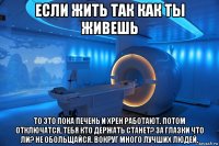 если жить так как ты живешь то это пока печень и хрен работают. потом отключатся, тебя кто держать станет? за глазки что ли? не обольщайся. вокруг много лучших людей.