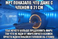 мрт показало, что даже с членом в 21 см тебе нечего больше предложить миру. так что не жди от мира ничего взамен. просто иди и побейся головой об стенку.