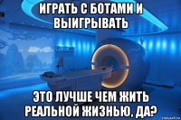 играть с ботами и выигрывать это лучше чем жить реальной жизнью, да?