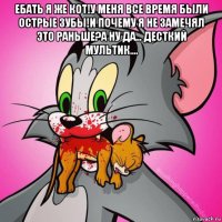ебать я же кот!у меня все время были острые зубы!и почему я не замечял это раньше?а ну да... десткий мультик.... 