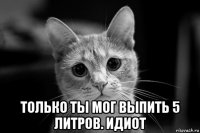  только ты мог выпить 5 литров. идиот