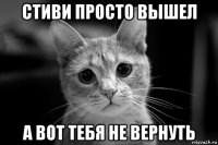 стиви просто вышел а вот тебя не вернуть