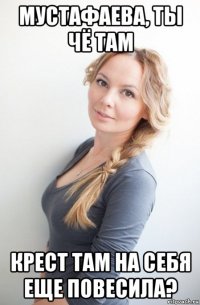 мустафаева, ты чё там крест там на себя еще повесила?