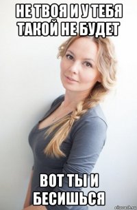 не твоя и у тебя такой не будет вот ты и бесишься