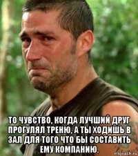  то чувство, когда лучший друг прогулял треню, а ты ходишь в зал для того что бы составить ему компанию.