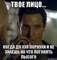 твое лицо... когда до хуя порнухи и не знаешь на что погонять лысого