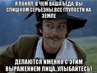я понял, в чем ваша беда. вы слишком серьезны.все глупости на земле делаются именно с этим выражением лица..улыбайтесь!