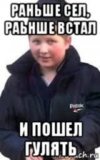 раньше сел, раьнше встал и пошел гулять