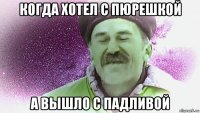 когда хотел с пюрешкой а вышло с падливой