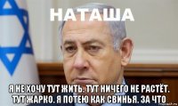  я не хочу тут жить. тут ничего не растёт. тут жарко. я потею как свинья. за что