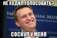 не ходил голосовать? соснул у меня