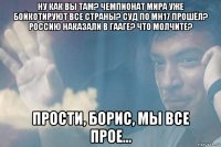ну как вы там? чемпионат мира уже бойкотируют все страны? суд по mh17 прошёл? россию наказали в гааге? что молчите? прости, борис, мы все прое...
