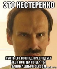 это нестеренко пусть его взгляд преследует тебя всегда когда ты занимаешься сексом