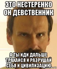 это нестеренко он девственник а ты иди дальше трахайся и разрушай себя и цивилизацию
