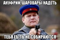 ануфрий, шаровары надеть тебя еб-ть не собираются