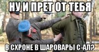 ну и прет от тебя в схроне в шаровары с-ал?