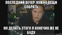 последний вечер, нужно вещи собрать но делать этого я конечно же не буду
