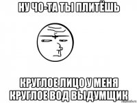 ну чо-та ты плитёшь круглое лицо у меня круглое вод выдумщик