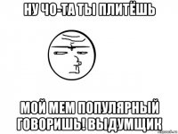 ну чо-та ты плитёшь мой мем популярный говоришь! выдумщик