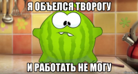 я объелся творогу и работать не могу