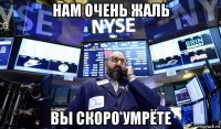 нам очень жаль вы скоро умрёте
