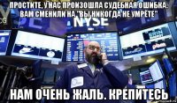 простите, у нас произошла судебная ошибка. вам сменили на "вы никогда не умрёте" нам очень жаль. крепитесь