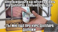 - алло, девушка? я бы хотел поменять 300 долларов. сколько это будет? - ты мне ещё про курс доллара доложи