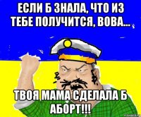 если б знала, что из тебе получится, вова... твоя мама сделала б аборт!!!