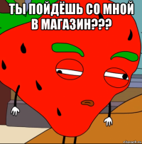 ты пойдёшь со мной в магазин??? 