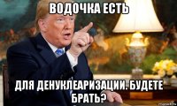 водочка есть для денуклеаризации. будете брать?