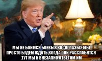 мы не боимся боевых косоглазых,мы просто будем ждать,когда они расслабятся ,тут мы и внезапно ответим им