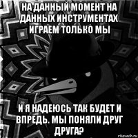 на данный момент на данных инструментах играем только мы и я надеюсь так будет и впредь. мы поняли друг друга?
