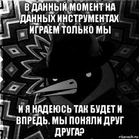 в данный момент на данных инструментах играем только мы и я надеюсь так будет и впредь. мы поняли друг друга?