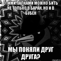 этими палками можно бить не только в баран, но и в бубен мы поняли друг друга?